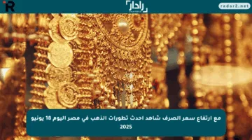 مع ارتفاع سعر الصرف شاهد أحدث تطورات الذهب في مصر اليوم 18 يونيو 2025